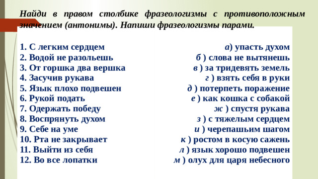 Найди в правом столбике фразеологизмы с противоположным значением (антонимы). Напиши фразеологизмы парами. 1. С легким сердцем  2. Водой не разольешь  3. От горшка два вершка  4. Засучив рукава  5. Язык плохо подвешен  6. Рукой подать  7. Одержать победу  8. Воспрянуть духом  9. Себе на уме  10. Рта не закрывает  11. Выйти из себя  12. Во все лопатки а ) упасть духом  б  ) слова не вытянешь  в  ) за тридевять земель  г  ) взять себя в руки  д  ) потерпеть поражение  е  ) как кошка с собакой  ж  ) спустя рукава  з  ) с тяжелым сердцем  и  ) черепашьим шагом  к  ) ростом в косую сажень  л  ) язык хорошо подвешен  м  ) олух для царя небесного