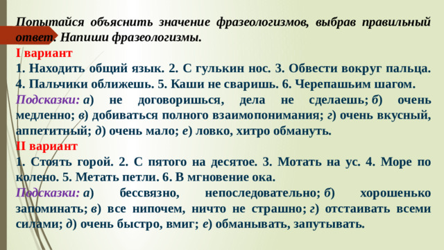 Попытайся объяснить значение фразеологизмов, выбрав правильный ответ. Напиши фразеологизмы. I вариант 1. Находить общий язык. 2. С гулькин нос. 3. Обвести вокруг пальца. 4. Пальчики оближешь. 5. Каши не сваришь. 6. Черепашьим шагом. Подсказки:   а ) не договоришься, дела не сделаешь;  б ) очень медленно;  в ) добиваться полного взаимопонимания;  г ) очень вкусный, аппетитный;  д ) очень мало;  е ) ловко, хитро обмануть. II вариант 1. Стоять горой. 2. С пятого на десятое. 3. Мотать на ус. 4. Море по колено. 5. Метать петли. 6. В мгновение ока. Подсказки:   а ) бессвязно, непоследовательно;  б ) хорошенько запоминать;  в ) все нипочем, ничто не страшно;  г ) отстаивать всеми силами;  д ) очень быстро, вмиг;  е ) обманывать, запутывать.