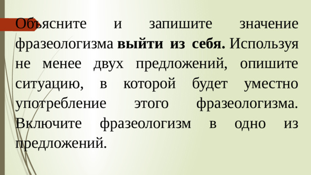 Объясните и запишите значение фразеологизма  выйти из себя.  Используя не менее двух предложений, опишите ситуацию, в которой будет уместно употребление этого фразеологизма. Включите фразеологизм в одно из предложений.