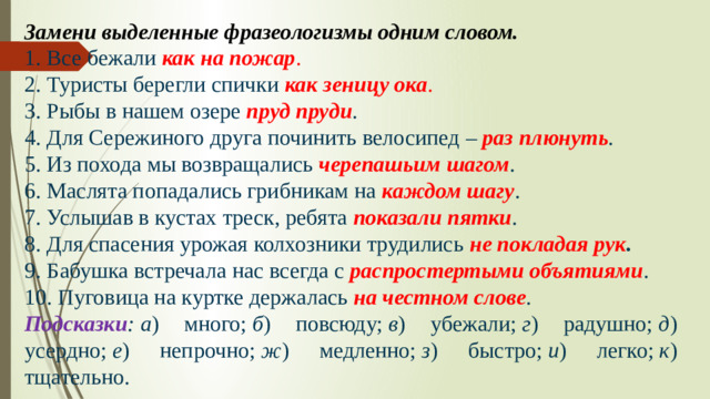 Замени выделенные фразеологизмы одним словом. 1. Все бежали  как на пожар . 2. Туристы берегли спички  как зеницу ока . 3. Рыбы в нашем озере  пруд пруди . 4. Для Сережиного друга починить велосипед –  раз плюнуть . 5. Из похода мы возвращались  черепашьим шагом . 6. Маслята попадались грибникам на  каждом шагу . 7. Услышав в кустах треск, ребята  показали пятки . 8. Для спасения урожая колхозники трудились  не покладая рук . 9. Бабушка встречала нас всегда с  распростертыми объятиями . 10. Пуговица на куртке держалась  на честном слове . Подсказки :   а ) много;  б ) повсюду;  в ) убежали;  г ) радушно;  д ) усердно;  е ) непрочно;  ж ) медленно;  з ) быстро;  и ) легко;  к ) тщательно.