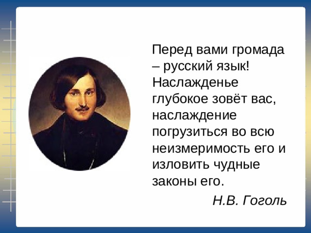 Перед вами громада – русский язык! Наслажденье глубокое зовёт вас, наслаждение погрузиться во всю неизмеримость его и изловить чудные законы его. Н.В. Гоголь