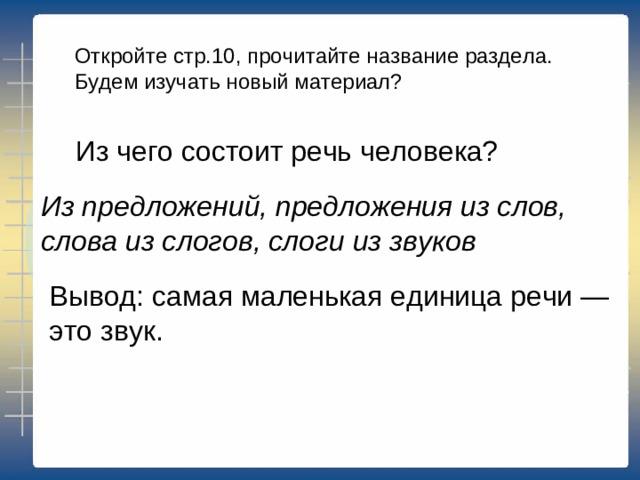 Откройте стр.10, прочитайте название раздела. Будем изучать новый материал? Из чего состоит речь человека? Из предложений, предложения из слов, слова из слогов, слоги из звуков Вывод: самая маленькая единица речи — это звук.