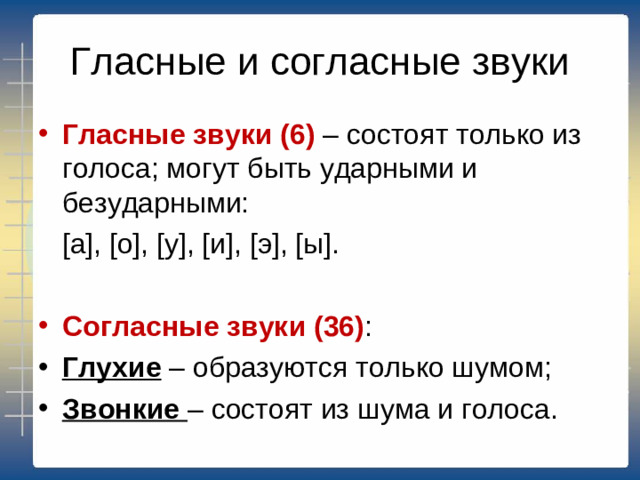 Гласные и согласные звуки Гласные звуки (6) – состоят только из голоса; могут быть ударными и безударными:  [а], [о], [у], [и], [э], [ы]. Согласные звуки (36) : Глухие – образуются только шумом; Звонкие – состоят из шума и голоса.