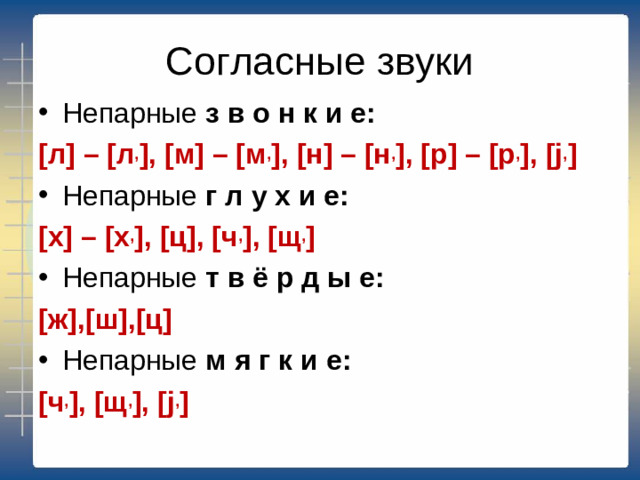 Согласные звуки Непарные з в о н к и е: [л] – [л , ], [м] – [м , ], [н] – [н , ], [р] – [р , ], [j , ] Непарные г л у х и е: [х] – [х , ], [ц], [ч , ], [щ , ] Непарные т в ё р д ы е: [ж],[ш],[ц] Непарные м я г к и е: [ч , ], [щ , ], [j , ]