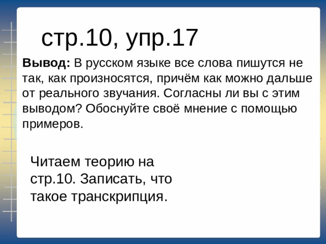 стр.10, упр.17 Вывод: В русском языке все слова пишутся не так, как произносятся, причём как можно дальше от реального звучания. Согласны ли вы с этим выводом? Обоснуйте своё мнение с помощью примеров. Читаем теорию на стр.10. Записать, что такое транскрипция.