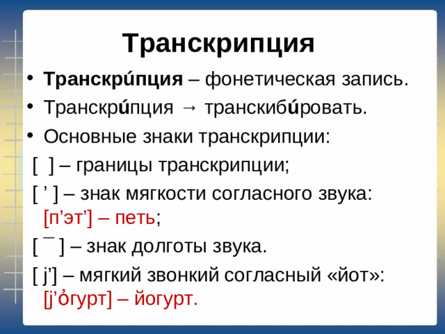 Транскрипция Транскрúпция – фонетическая запись. Транскр ú пция → транскиб ú ровать. Основные знаки транскрипции:  [ ] – границы транскрипции;  [ ’ ] – знак мягкости согласного звука: [п’эт’] – петь ;  [ ¯ ] – знак долготы звука.  [ j’] – мягкий звонкий согласный «йот»: [j’ὀгурт] – йогурт.