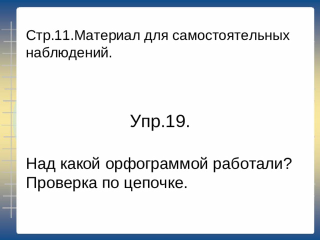 Стр.11.Материал для самостоятельных наблюдений. Упр.19. Над какой орфограммой работали? Проверка по цепочке.