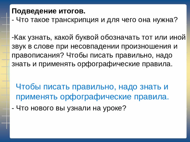 Подведение итогов. - Что такое транскрипция и для чего она нужна? Как узнать, какой буквой обозначать тот или иной звук в слове при несовпадении произношения и правописания? Чтобы писать правильно, надо знать и применять орфографические правила.    - Что нового вы узнали на уроке? Чтобы писать правильно, надо знать и применять орфографические правила.