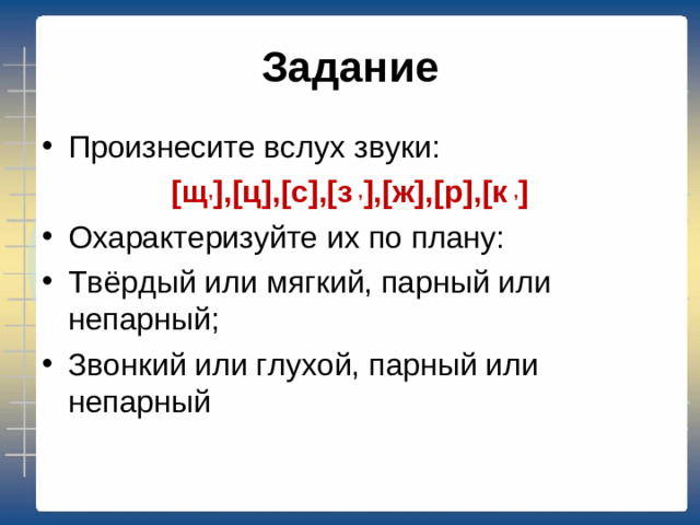 Задание Произнесите вслух звуки: [щ , ],[ц],[c],[з , ],[ж],[р],[к , ] Охарактеризуйте их по плану: Твёрдый или мягкий, парный или непарный; Звонкий или глухой, парный или непарный