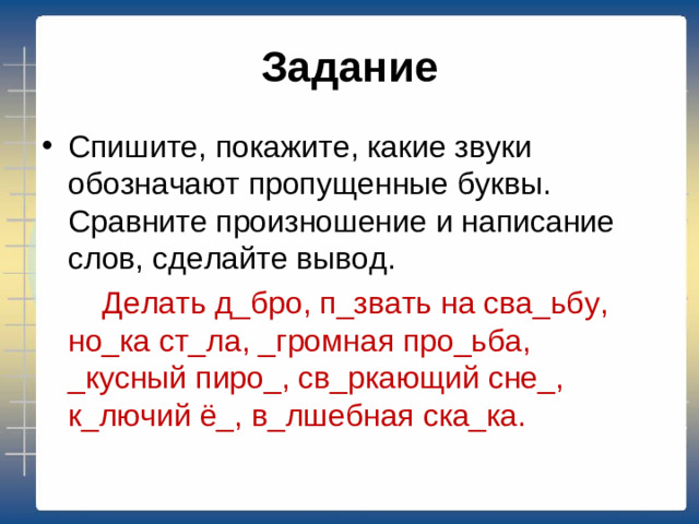 Задание Спишите, покажите, какие звуки обозначают пропущенные буквы. Сравните произношение и написание слов, сделайте вывод.  Делать д_бро, п_звать на сва_ьбу, но_ка ст_ла, _громная про_ьба, _кусный пиро_, св_ркающий сне_, к_лючий ё_, в_лшебная ска_ка.