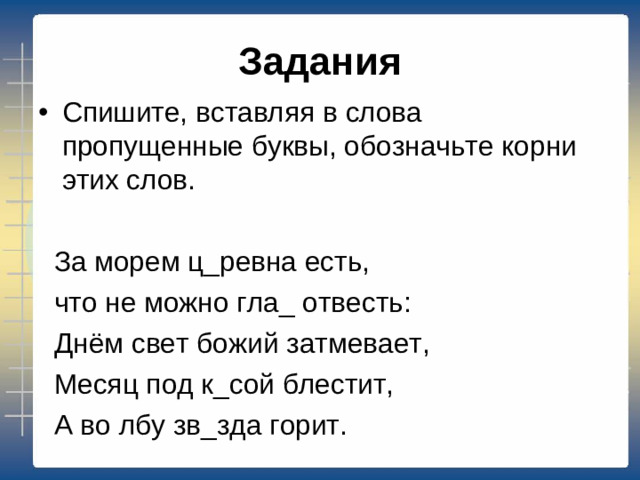 Задания Спишите, вставляя в слова пропущенные буквы, обозначьте корни этих слов.  За морем ц_ревна есть,  что не можно гла_ отвесть:  Днём свет божий затмевает,  Месяц под к_сой блестит,  А во лбу зв_зда горит.