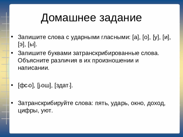 Домашнее задание Запишите слова с ударными гласными: [а], [о], [у], [и], [э], [ы]. Запишите буквами затранскрибированные слова. Объясните различия в их произношении и написании. [фс , о], [j , ош], [здат , ]. Затранскрибируйте слова: пять, ударь, окно, доход, цифры, уют.