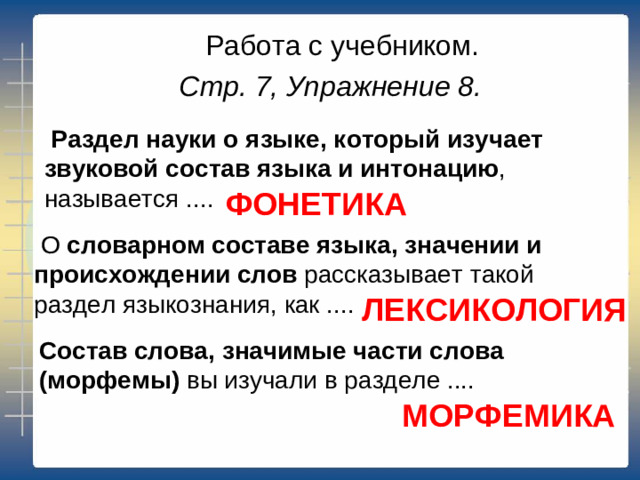 Работа с учебником. Стр. 7, Упражнение 8.    Раздел науки о языке, который изучает звуковой состав языка и интонацию , называется ....    ФОНЕТИКА   О  словарном составе языка, значении и происхождении слов  рассказывает такой раздел языкознания, как .... ЛЕКСИКОЛОГИЯ Состав слова, значимые части слова (морфемы)  вы изучали в разделе .... МОРФЕМИКА