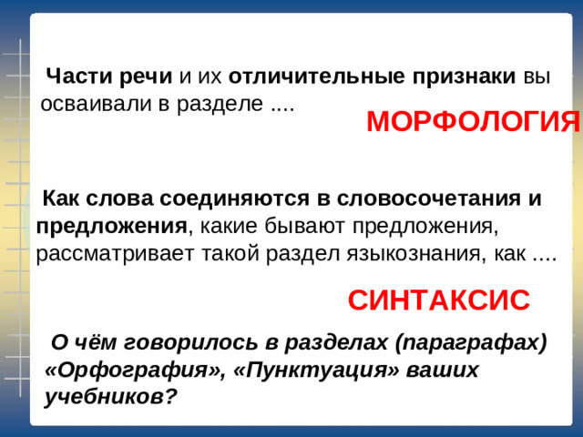   Части речи  и их  отличительные признаки  вы осваивали в разделе .... МОРФОЛОГИЯ   Как слова соединяются в словосочетания и предложения , какие бывают предложения, рассматривает такой раздел языкознания, как .... СИНТАКСИС   О чём говорилось в разделах (параграфах) «Орфография», «Пунктуация» ваших учебников?