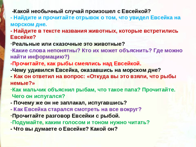   -Какой необычный случай произошел с Евсейкой? - Найдите и прочитайте отрывок о том, что увидел Евсейка на морском дне. - Найдите в тексте названия животных, которые встретились Евсейке? Реальные или сказочные это животные? Какие слова непонятны? Кто их может объяснить? Где можно найти информацию?) -Прочитайте, как рыбы смеялись над Евсейкой. -Чему удивился Евсейка, оказавшись на морском дне? - Как он ответил на вопрос: «Откуда вы это взяли, что рыбы немые?» Как мальчик объяснил рыбам, что такое папа? Прочитайте.   Чего он испугался? - Почему же он не заплакал, испугавшись? - Как Евсейка старался смотреть на все вокруг? Прочитайте разговор Евсейки с рыбой. Подумайте, каким голосом и тоном нужно читать? - Что вы думаете о Евсейке? Какой он?