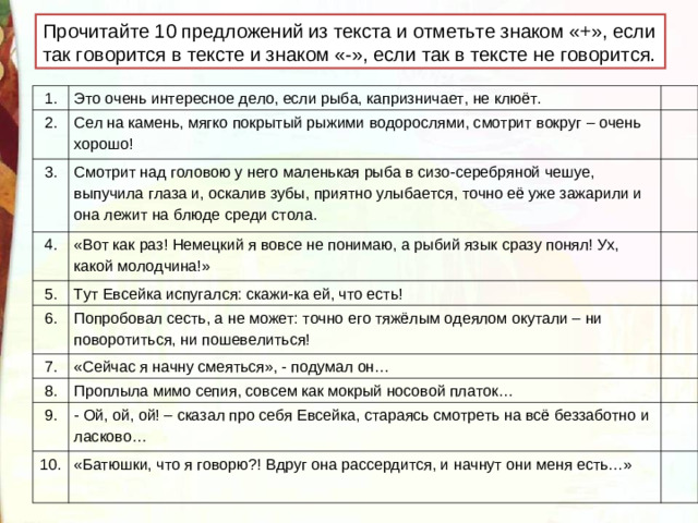 П рочитайте 10 предложений из текста и отметьте знаком «+», если так говорится в тексте и знаком «-», если так в тексте не говорится. 1. 2. Это очень интересное дело, если рыба, капризничает, не клюёт. 3. Сел на камень, мягко покрытый рыжими водорослями, смотрит вокруг – очень хорошо! Смотрит над головою у него маленькая рыба в сизо-серебряной чешуе, выпучила глаза и, оскалив зубы, приятно улыбается, точно её уже зажарили и она лежит на блюде среди стола. 4. «Вот как раз! Немецкий я вовсе не понимаю, а рыбий язык сразу понял! Ух, какой молодчина!» 5. 6. Тут Евсейка испугался: скажи-ка ей, что есть! 7. Попробовал сесть, а не может: точно его тяжёлым одеялом окутали – ни поворотиться, ни пошевелиться! «Сейчас я начну смеяться», - подумал он… 8. Проплыла мимо сепия, совсем как мокрый носовой платок… 9. - Ой, ой, ой! – сказал про себя Евсейка, стараясь смотреть на всё беззаботно и ласково… 10. «Батюшки, что я говорю?! Вдруг она рассердится, и начнут они меня есть…»