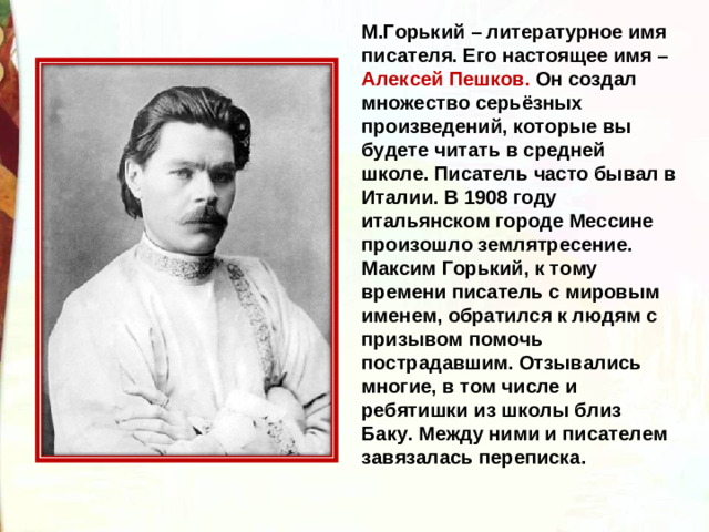 М.Горький – литературное имя писателя. Его настоящее имя – Алексей Пешков. Он создал множество серьёзных произведений, которые вы будете читать в средней школе. Писатель часто бывал в Италии. В 1908 году итальянском городе Мессине произошло землятресение. Максим Горький, к тому времени писатель с мировым именем, обратился к людям с призывом помочь пострадавшим. Отзывались многие, в том числе и ребятишки из школы близ Баку. Между ними и писателем завязалась переписка. 