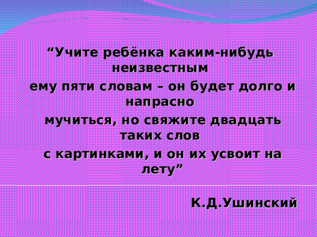 “ Учите ребёнка каким-нибудь неизвестным  ему пяти словам – он будет долго и напрасно  мучиться, но свяжите двадцать таких слов  с картинками, и он их усвоит на лету”  К.Д.Ушинский