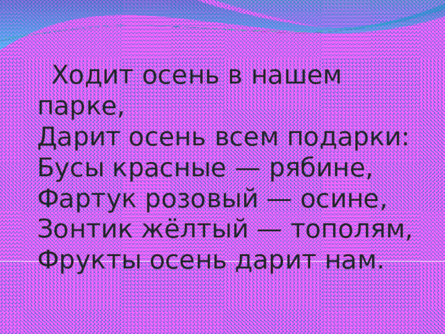 Ходит осень в нашем парке,  Дарит осень всем подарки:  Бусы красные — рябине,  Фартук розовый — осине,  Зонтик жёлтый — тополям,  Фрукты осень дарит нам.