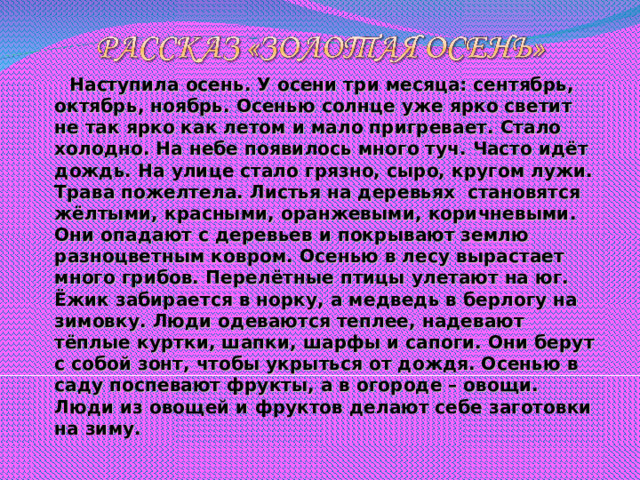 Наступила осень. У осени три месяца: сентябрь, октябрь, ноябрь. Осенью солнце уже ярко светит не так ярко как летом и мало пригревает. Стало холодно. На небе появилось много туч. Часто идёт дождь. На улице стало грязно, сыро, кругом лужи. Трава пожелтела. Листья на деревьях становятся жёлтыми, красными, оранжевыми, коричневыми. Они опадают с деревьев и покрывают землю разноцветным ковром. Осенью в лесу вырастает много грибов. Перелётные птицы улетают на юг. Ёжик забирается в норку, а медведь в берлогу на зимовку. Люди одеваются теплее, надевают тёплые куртки, шапки, шарфы и сапоги. Они берут с собой зонт, чтобы укрыться от дождя. Осенью в саду поспевают фрукты, а в огороде – овощи. Люди из овощей и фруктов делают себе заготовки на зиму.