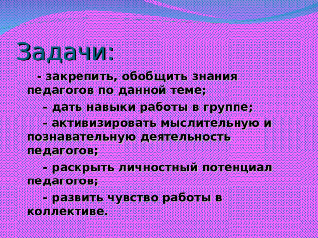 Задачи:  - закрепить, обобщить знания педагогов по данной теме;  - дать навыки работы в группе;  - активизировать мыслительную и познавательную деятельность педагогов;  - раскрыть личностный потенциал педагогов;  - развить чувство работы в коллективе.