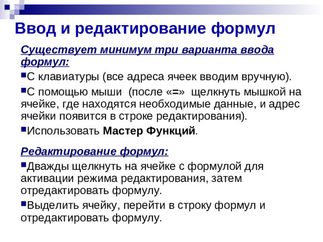 Ввод и редактирование формул Существует минимум три варианта ввода формул: С клавиатуры (все адреса ячеек вводим вручную). С помощью мыши  (после « = »  щелкнуть мышкой на ячейке, где находятся необходимые данные, и адрес ячейки появится в строке редактирования). Использовать Мастер Функций .  Редактирование формул: