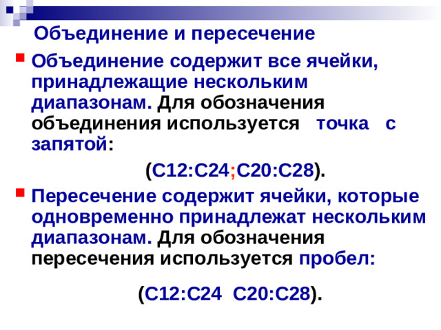 Объединение и пересечение Объединение содержит все ячейки, принадлежащие нескольким диапазонам. Для обозначения объединения используется точка с запятой :  ( С12:С24 ; С20:С28 ). Пересечение содержит ячейки, которые одновременно принадлежат нескольким диапазонам. Для обозначения пересечения используется пробел:   ( С12:С24 С20:С28 ).