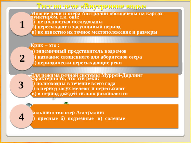 Тест по теме «Внутренние воды» Многие реки и озера Австралии обозначены на картах пунктиром, т.к. они: а) не полностью исследованы  б) пересыхают в засушливый период Крик – это : а) эндемичный представитель водоемов  в) не известно их точное местоположение и размеры  б) название священного для аборигенов озера   в) периодически пересыхающие реки Для режима речной системы Муррей-Дарлинг характерно то, что эти реки:  а) полноводны в течение всего года б) в период засух мелеют и пересыхают Большинство озер Австралии:  в) в период дождей сильно разливаются а) пресные б) подземные в) соленые   1 2 3 4