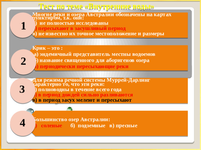 Тест по теме «Внутренние воды» Многие реки и озера Австралии обозначены на картах пунктиром, т.к. они: а) не полностью исследованы б) пересыхают в засушливый период Крик – это :  а) эндемичный представитель местны водоемов в) не известно их точное местоположение и размеры  б) название священного для аборигенов озера   в) периодически пересыхающие реки Для режима речной системы Муррей-Дарлинг характерно то, что эти реки:  а) полноводны в течение всего года б) в период дождей сильно разливаются Большинство озер Австралии: в) в период засух мелеют и пересыхают а) соленые б) подземные в) пресные   1 2 3 4