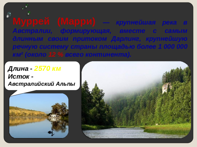 Муррей (Марри) — крупнейшая река в Австралии, формирующая, вместе с самым длинным своим притоком Дарлинг, крупнейшую речную систему страны площадью  более 1 000 000 км² (около 12 % всего континента). Длина - 2570 км Исток -  Австралийский Альпы