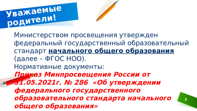 Уважаемые родители! Министерством просвещения утвержден федеральный государственный образовательный стандарт начального общего образования (далее – ФГОС НОО). Нормативные документы: Приказ Минпросвещения России от 31.05.2021г. № 286 «Об утверждении федерального государственного образовательного стандарта начального общего образования»