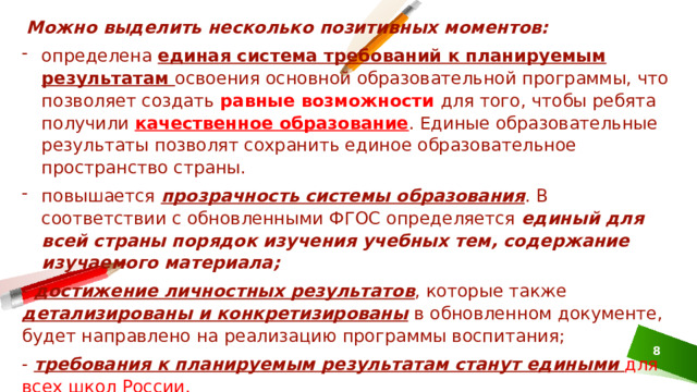 Можно выделить несколько позитивных моментов: определена единая система требований к планируемым результатам освоения основной образовательной программы, что позволяет создать равные возможности для того, чтобы ребята получили качественное образование . Единые образовательные результаты позволят сохранить единое образовательное пространство страны. повышается прозрачность системы образования . В соответствии с обновленными ФГОС определяется единый для всей страны порядок изучения учебных тем, содержание изучаемого материала; - достижение личностных результатов , которые также детализированы и конкретизированы  в обновленном документе, будет направлено на реализацию программы воспитания; - требования к планируемым результатам станут едиными  для всех школ России.