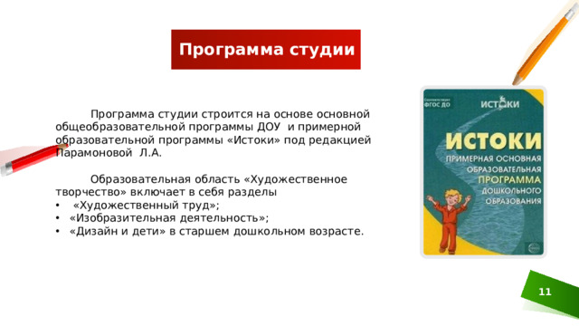 Программа студии  Программа студии строится на основе основной общеобразовательной программы ДОУ и примерной образовательной программы «Истоки» под редакцией Парамоновой Л.А.  Образовательная область «Художественное творчество» включает в себя разделы  «Художественный труд»; «Изобразительная деятельность»; «Дизайн и дети» в старшем дошкольном возрасте.