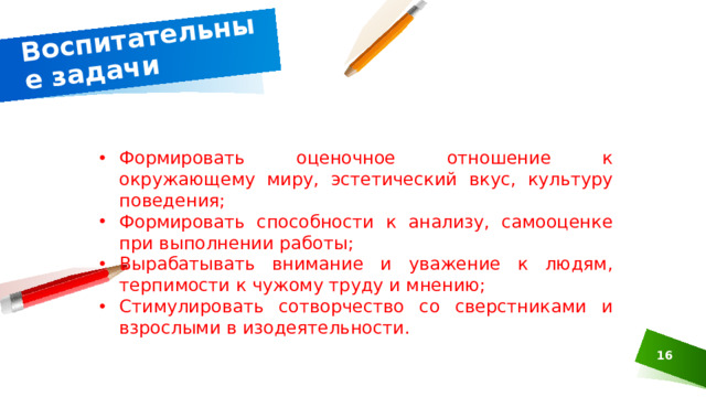 Воспитательные задачи Формировать оценочное отношение к окружающему миру, эстетический вкус, культуру поведения; Формировать способности к анализу, самооценке при выполнении работы; Вырабатывать внимание и уважение к людям, терпимости к чужому труду и мнению; Стимулировать сотворчество со сверстниками и взрослыми в изодеятельности.