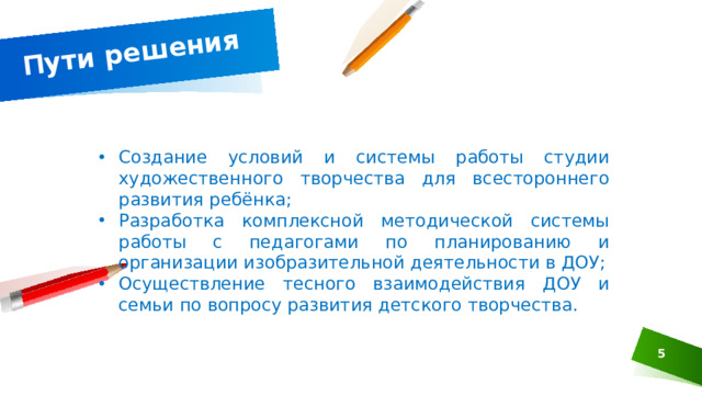 Пути решения Создание условий и системы работы студии художественного творчества для всестороннего развития ребёнка; Разработка комплексной методической системы работы с педагогами по планированию и организации изобразительной деятельности в ДОУ; Осуществление тесного взаимодействия ДОУ и семьи по вопросу развития детского творчества.