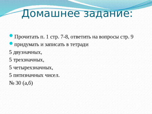 Домашнее задание: Прочитать п. 1 стр. 7-8, ответить на вопросы стр. 9 придумать и записать в тетради 5 двузначных, 5 трехзначных, 5 четырехзначных, 5 пятизначных чисел. № 30 (а,б)