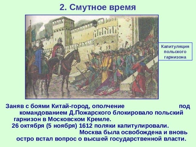 2. Смутное время Капитуляция польского гарнизона Заняв с боями Китай-город, ополчение под командованием Д.Пожарского блокировало польский гарнизон в Московском Кремле. 26 октября (5 ноября) 1612 поляки капитулировали. Москва была освобождена и вновь остро встал вопрос о высшей государственной власти.