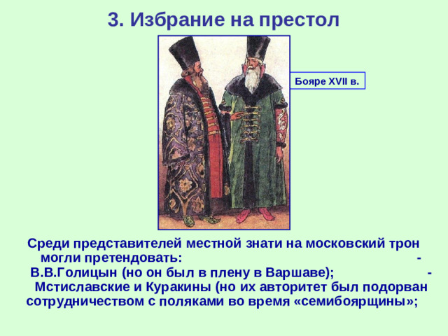 3. Избрание на престол Бояре XVII в. Среди представителей местной знати на московский трон могли претендовать: - В.В.Голицын (но он был в плену в Варшаве); - Мстиславские и Куракины (но их авторитет был подорван сотрудничеством с поляками во время «семибоярщины»;