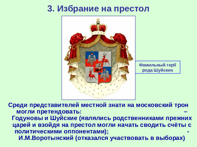 3. Избрание на престол Фамильный герб рода Шуйских Среди представителей местной знати на московский трон могли претендовать: – Годуновы и Шуйские (являлись родственниками прежних царей и взойдя на престол могли начать сводить счёты с политическими оппонентами); - И.М.Воротынский (отказался участвовать в выборах)