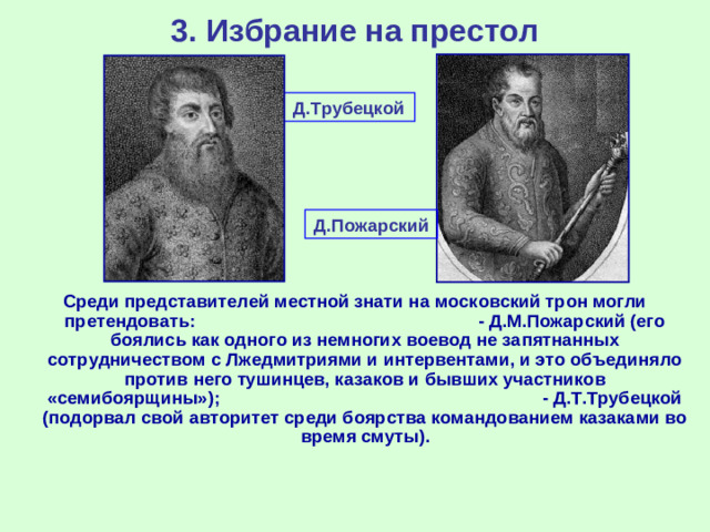 3. Избрание на престол Д.Трубецкой Д.Пожарский Среди представителей местной знати на московский трон могли претендовать: - Д.М.Пожарский (его боялись как одного из немногих воевод не запятнанных сотрудничеством с Лжедмитриями и интервентами, и это объединяло против него тушинцев, казаков и бывших участников «семибоярщины»); - Д.Т.Трубецкой (подорвал свой авторитет среди боярства командованием казаками во время смуты).