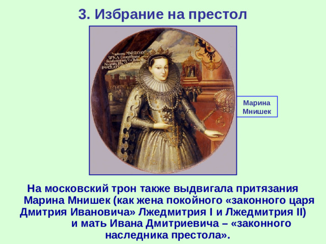 3. Избрание на престол Марина Мнишек На московский трон также выдвигала притязания Марина Мнишек (как жена покойного «законного царя Дмитрия Ивановича» Лжедмитрия I и Лжедмитрия II ) и мать Ивана Дмитриевича – «законного наследника престола».