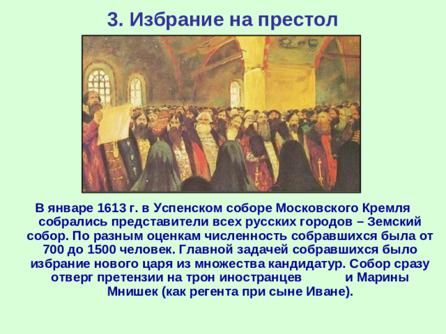 3. Избрание на престол В январе 1613 г. в Успенском соборе Московского Кремля собрались представители всех русских городов – Земский собор. По разным оценкам численность собравшихся была от 700 до 1500 человек. Главной задачей собравшихся было избрание нового царя из множества кандидатур. Собор сразу отверг претензии на трон иностранцев и Марины Мнишек (как регента при сыне Иване).