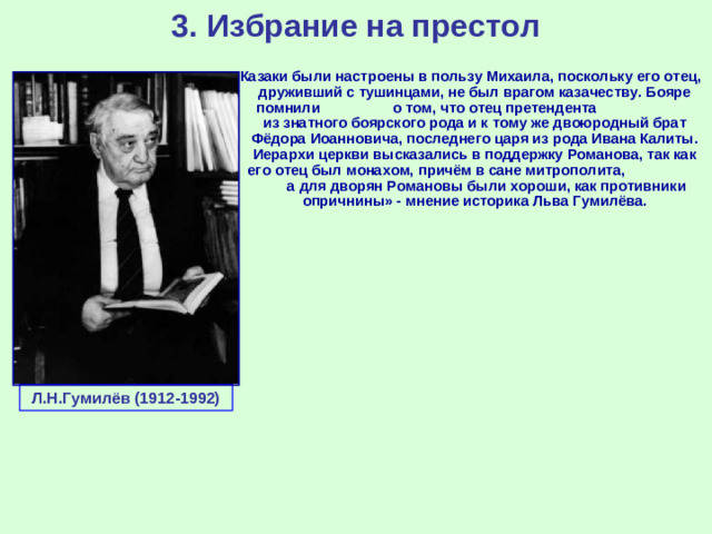 3. Избрание на престол «Казаки были настроены в пользу Михаила, поскольку его отец, друживший с тушинцами, не был врагом казачеству. Бояре помнили о том, что отец претендента из знатного боярского рода и к тому же двоюродный брат Фёдора Иоанновича, последнего царя из рода Ивана Калиты. Иерархи церкви высказались в поддержку Романова, так как его отец был монахом, причём в сане митрополита, а для дворян Романовы были хороши, как противники опричнины» - мнение историка Льва Гумилёва. Л.Н.Гумилёв (1912-1992)