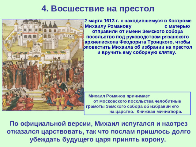 4. Восшествие на престол  2 марта 1613 г. к находившемуся в Костроме Михаилу Романову с матерью отправили от имени Земского собора посольство под руководством рязанского архиепископа Феодорита Троицкого, чтобы оповестить Михаила об избрании на престол и вручить ему соборную клятву. Михаил Романов принимает от московского посольства челобитные грамоты Земского собора об избрании его на царство. Книжная миниатюра. По официальной версии, Михаил испугался и наотрез отказался царствовать, так что послам пришлось долго убеждать будущего царя принять корону.