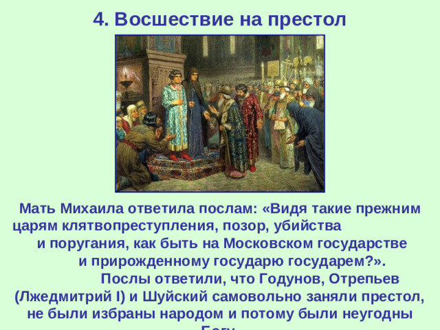 4. Восшествие на престол Мать Михаила ответила послам: «Видя такие прежним царям клятвопреступления, позор, убийства и поругания, как быть на Московском государстве и прирожденному государю государем?». Послы ответили, что Годунов, Отрепьев (Лжедмитрий I ) и Шуйский самовольно заняли престол, не были избраны народом и потому были неугодны Богу.