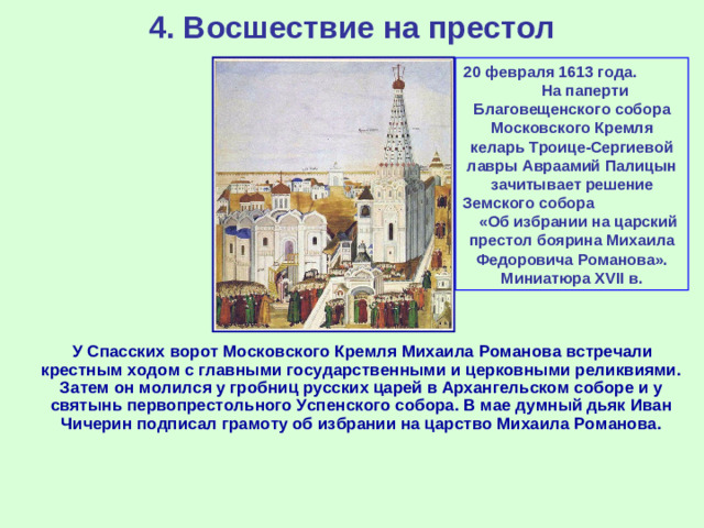 4. Восшествие на престол 20 февраля 1613 года. На паперти Благовещенского собора Московского Кремля келарь Троице-Сергиевой лавры Авраамий Палицын зачитывает решение Земского собора «Об избрании на царский престол боярина Михаила Федоровича Романова». Миниатюра XVII в.  У Спасских ворот Московского Кремля Михаила Романова встречали крестным ходом с главными государственными и церковными реликвиями. Затем он молился у гробниц русских царей в Архангельском соборе и у святынь первопрестольного Успенского собора. В мае думный дьяк Иван Чичерин подписал грамоту об избрании на царство Михаила Романова.