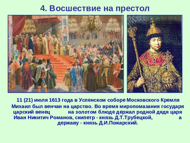 4. Восшествие на престол  11 (21) июля 1613 года в Успенском соборе Московского Кремля Михаил был венчан на царство.  Во время миропомазания государя царский венец на золотом блюде держал родной дядя царя Иван Никитич Романов, скипетр - князь Д.Т.Трубецкой, а державу - князь Д.И.Пожарский.