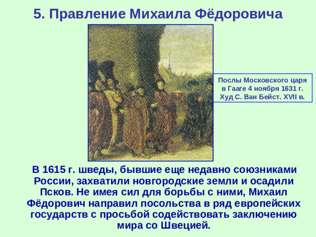 5. Правление Михаила Фёдоровича Послы Московского царя в Гааге 4 ноября 1631 г. Худ С. Ван Бейст. XVII в.  В 1615 г. шведы, бывшие еще недавно союзниками России, захватили новгородские земли и осадили Псков. Не имея сил для борьбы с ними, Михаил Фёдорович направил посольства в ряд европейских государств с просьбой содействовать заключению мира со Швецией.