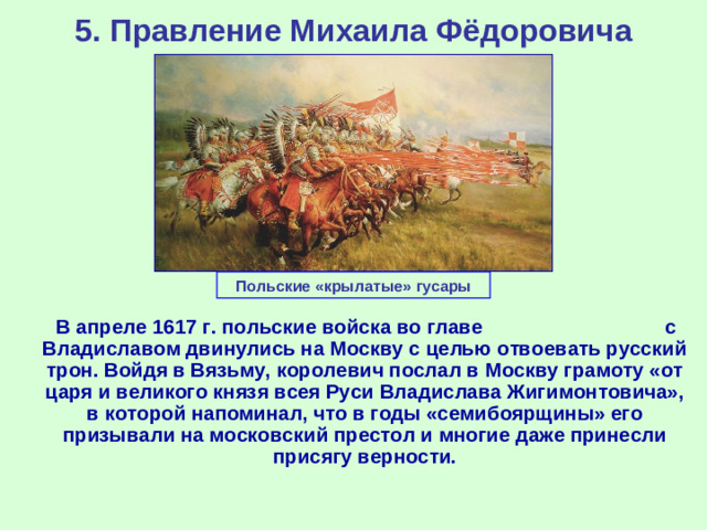 5. Правление Михаила Фёдоровича Польские «крылатые» гусары  В апреле 1617 г. польские войска во главе с Владиславом двинулись на Москву с целью отвоевать русский трон. Войдя в Вязьму, королевич послал в Москву грамоту «от царя и великого князя всея Руси Владислава Жигимонтовича», в которой напоминал, что в годы «семибоярщины» его призывали на московский престол и многие даже принесли присягу верности.