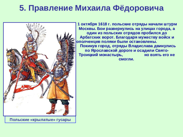 5. Правление Михаила Фёдоровича  1 октября 1618 г. польские отряды начали штурм Москвы. Бои развернулись на улицах города, а один из польских отрядов пробился до Арбатских ворот. Благодаря мужеству войск и ополченцев поляки были остановлены. Покинув город, отряды Владислава двинулись по Ярославской дороге и осадили Свято-Троицкий монастырь, но взять его не смогли. Польские «крылатые» гусары